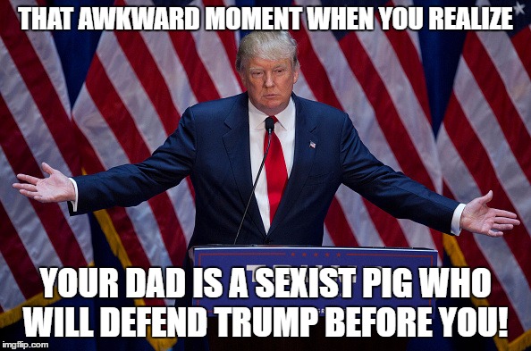 Donald Trump | THAT AWKWARD MOMENT WHEN YOU REALIZE; YOUR DAD IS A SEXIST PIG WHO WILL DEFEND TRUMP BEFORE YOU! | image tagged in donald trump | made w/ Imgflip meme maker