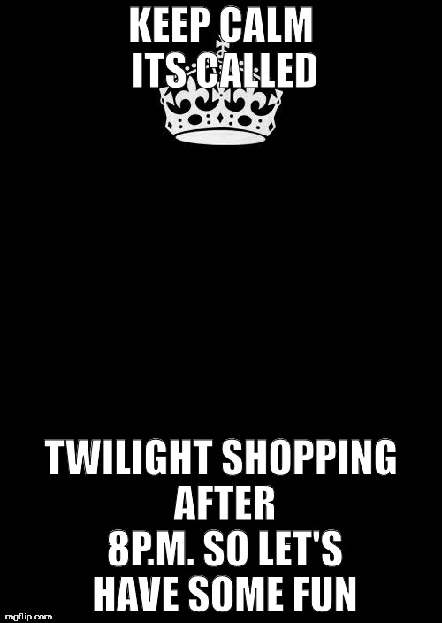 Keep Calm And Carry On Black | KEEP CALM ITS CALLED; TWILIGHT SHOPPING AFTER 8P.M. SO LET'S HAVE SOME FUN | image tagged in memes,keep calm and carry on black | made w/ Imgflip meme maker