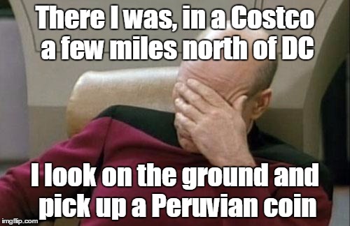 I've never seen South American currency before | There I was, in a Costco a few miles north of DC; I look on the ground and pick up a Peruvian coin | image tagged in memes,captain picard facepalm,peru,coins,trhtimmy | made w/ Imgflip meme maker