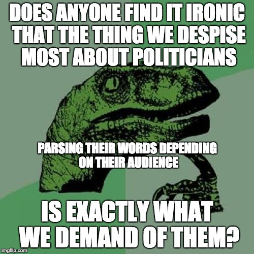 Tell us what we WANT to hear!!! And give us money from other taxpayers!!! | DOES ANYONE FIND IT IRONIC THAT THE THING WE DESPISE MOST ABOUT POLITICIANS; PARSING THEIR WORDS DEPENDING ON THEIR AUDIENCE; IS EXACTLY WHAT WE DEMAND OF THEM? | image tagged in memes,philosoraptor,politicians,politics | made w/ Imgflip meme maker