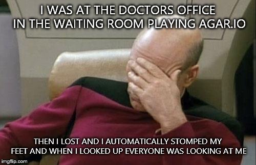 Captain Picard Facepalm |  I WAS AT THE DOCTORS OFFICE IN THE WAITING ROOM PLAYING AGAR.IO; THEN I LOST AND I AUTOMATICALLY STOMPED MY FEET AND WHEN I LOOKED UP EVERYONE WAS LOOKING AT ME | image tagged in memes,captain picard facepalm,agario | made w/ Imgflip meme maker