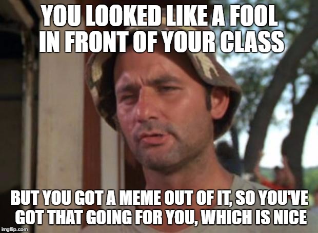 YOU LOOKED LIKE A FOOL IN FRONT OF YOUR CLASS BUT YOU GOT A MEME OUT OF IT, SO YOU'VE GOT THAT GOING FOR YOU, WHICH IS NICE | made w/ Imgflip meme maker