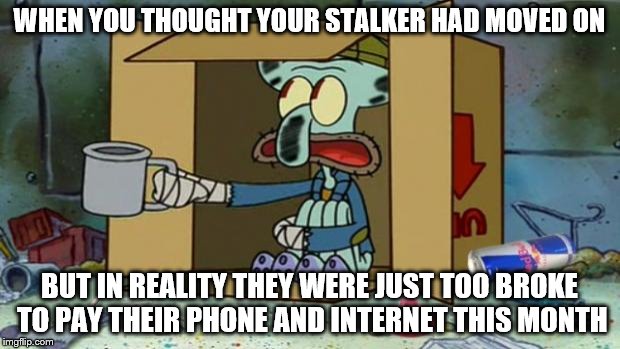 squidward poor | WHEN YOU THOUGHT YOUR STALKER HAD MOVED ON; BUT IN REALITY THEY WERE JUST TOO BROKE TO PAY THEIR PHONE AND INTERNET THIS MONTH | image tagged in squidward poor | made w/ Imgflip meme maker