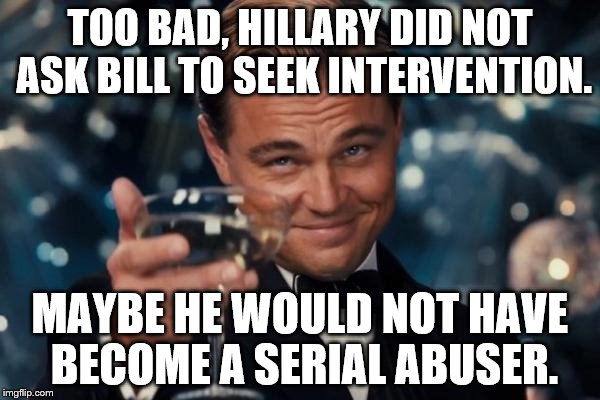 Leonardo Dicaprio Cheers Meme | TOO BAD, HILLARY DID NOT ASK BILL TO SEEK INTERVENTION. MAYBE HE WOULD NOT HAVE BECOME A SERIAL ABUSER. | image tagged in memes,leonardo dicaprio cheers | made w/ Imgflip meme maker