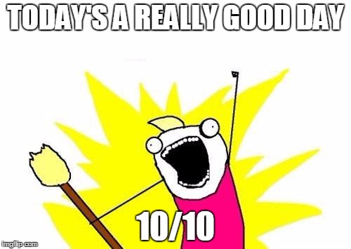 X All The Y | TODAY'S A REALLY GOOD DAY; 10/10 | image tagged in memes,x all the y | made w/ Imgflip meme maker