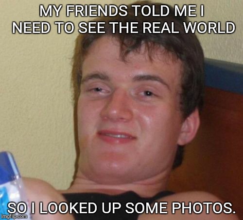 The real world. | MY FRIENDS TOLD ME I NEED TO SEE THE REAL WORLD; SO I LOOKED UP SOME PHOTOS. | image tagged in memes,10 guy | made w/ Imgflip meme maker