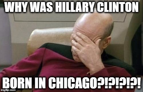 as a chicagoan, finding out she was born there is not make me be proud to be born in there anymore | WHY WAS HILLARY CLINTON; BORN IN CHICAGO?!?!?!?! | image tagged in memes,captain picard facepalm,hillary clinton,chicago | made w/ Imgflip meme maker
