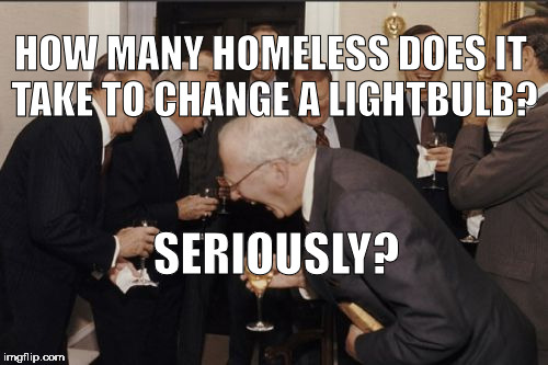 Laughing Men In Suits Meme | HOW MANY HOMELESS DOES IT TAKE TO CHANGE A LIGHTBULB? SERIOUSLY? | image tagged in memes,laughing men in suits | made w/ Imgflip meme maker