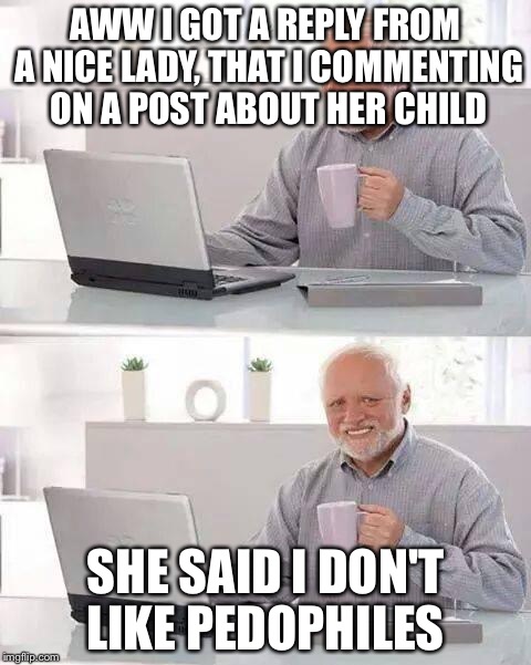 Hide the Pain Harold | AWW I GOT A REPLY FROM A NICE LADY, THAT I COMMENTING ON A POST ABOUT HER CHILD; SHE SAID I DON'T LIKE PEDOPHILES | image tagged in memes,hide the pain harold | made w/ Imgflip meme maker