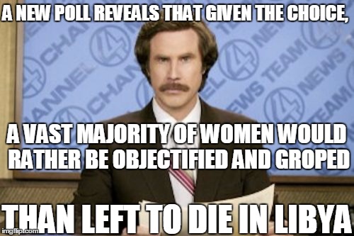 Well, when you put it like that! | A NEW POLL REVEALS THAT GIVEN THE CHOICE, A VAST MAJORITY OF WOMEN WOULD RATHER BE OBJECTIFIED AND GROPED; THAN LEFT TO DIE IN LIBYA | image tagged in memes,ron burgundy | made w/ Imgflip meme maker