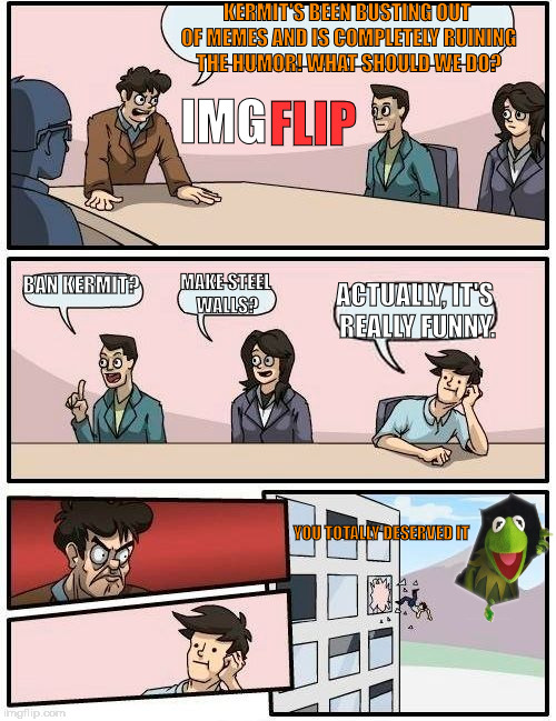 imgflip boardroom suggestion meeting | KERMIT'S BEEN BUSTING OUT OF MEMES AND IS COMPLETELY RUINING THE HUMOR! WHAT SHOULD WE DO? FLIP; IMG; BAN KERMIT? MAKE STEEL WALLS? ACTUALLY, IT'S REALLY FUNNY. YOU TOTALLY DESERVED IT | image tagged in memes,boardroom meeting suggestion,kermit busts out,kermit,funny | made w/ Imgflip meme maker