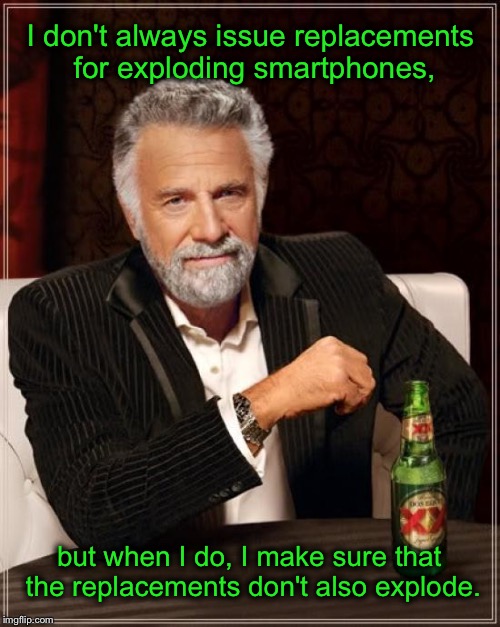The most interesting exploding smartphone meme in the world | I don't always issue replacements for exploding smartphones, but when I do, I make sure that the replacements don't also explode. | image tagged in memes,the most interesting man in the world,samsung,smartphone,recall,funny memes | made w/ Imgflip meme maker