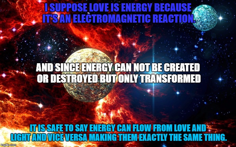 I SUPPOSE LOVE IS ENERGY BECAUSE IT'S AN ELECTROMAGNETIC REACTION. AND SINCE ENERGY CAN NOT BE CREATED OR DESTROYED BUT ONLY TRANSFORMED; IT IS SAFE TO SAY ENERGY CAN FLOW FROM LOVE AND LIGHT AND VICE VERSA MAKING THEM EXACTLY THE SAME THING. | made w/ Imgflip meme maker