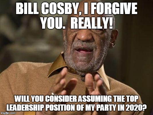 bill cosby | BILL COSBY, I FORGIVE YOU.  REALLY! WILL YOU CONSIDER ASSUMING THE TOP LEADERSHIP POSITION OF MY PARTY IN 2020? | image tagged in bill cosby | made w/ Imgflip meme maker