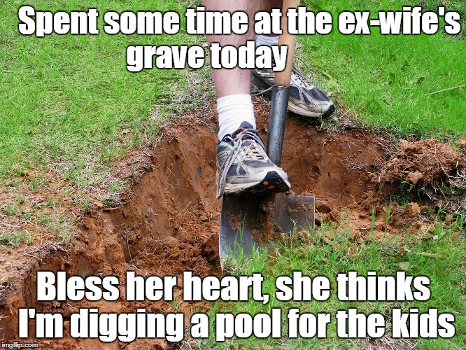 Ex-wife's grave | Spent some time at the ex-wife's grave today; Bless her heart, she thinks I'm digging a pool for the kids | image tagged in funny memes | made w/ Imgflip meme maker