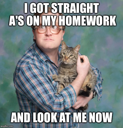 I GOT STRAIGHT A'S ON MY HOMEWORK AND LOOK AT ME NOW | made w/ Imgflip meme maker