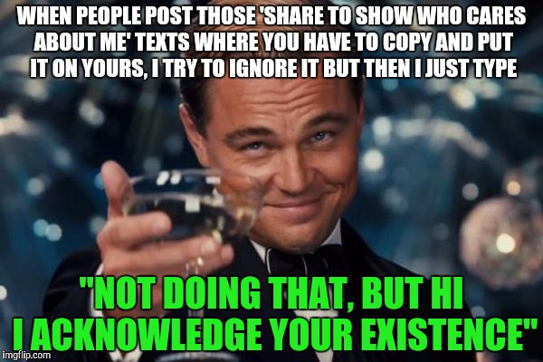 Leonardo Dicaprio Cheers Meme | WHEN PEOPLE POST THOSE 'SHARE TO SHOW WHO CARES ABOUT ME' TEXTS WHERE YOU HAVE TO COPY AND PUT IT ON YOURS, I TRY TO IGNORE IT BUT THEN I JUST TYPE; "NOT DOING THAT, BUT HI I ACKNOWLEDGE YOUR EXISTENCE" | image tagged in memes,leonardo dicaprio cheers | made w/ Imgflip meme maker