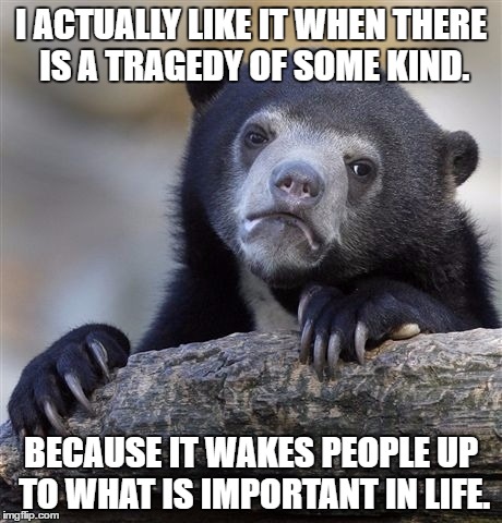 Confession Bear | I ACTUALLY LIKE IT WHEN THERE IS A TRAGEDY OF SOME KIND. BECAUSE IT WAKES PEOPLE UP TO WHAT IS IMPORTANT IN LIFE. | image tagged in memes,confession bear | made w/ Imgflip meme maker