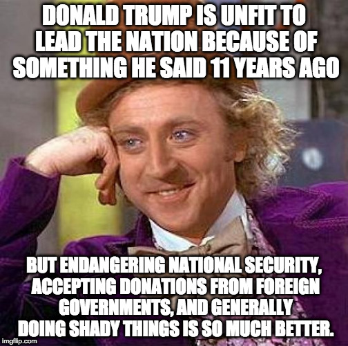 Creepy Condescending Wonka Meme | DONALD TRUMP IS UNFIT TO LEAD THE NATION BECAUSE OF SOMETHING HE SAID 11 YEARS AGO; BUT ENDANGERING NATIONAL SECURITY, ACCEPTING DONATIONS FROM FOREIGN GOVERNMENTS, AND GENERALLY DOING SHADY THINGS IS SO MUCH BETTER. | image tagged in memes,creepy condescending wonka | made w/ Imgflip meme maker
