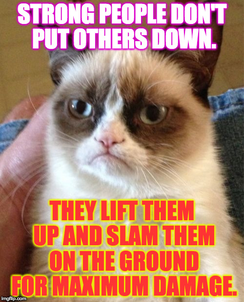 Grumpy Cat | STRONG PEOPLE DON'T PUT OTHERS DOWN. THEY LIFT THEM UP AND SLAM THEM ON THE GROUND FOR MAXIMUM DAMAGE. | image tagged in memes,grumpy cat | made w/ Imgflip meme maker