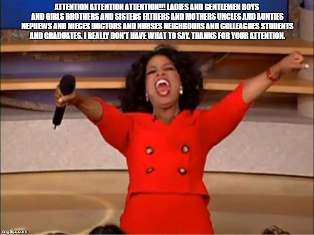 Oprah You Get A | ATTENTION ATTENTION ATTENTION!!! LADIES AND GENTLEMEN BOYS AND GIRLS BROTHERS AND SISTERS FATHERS AND MOTHERS UNCLES AND AUNTIES NEPHEWS AND NIECES DOCTORS AND NURSES NEIGHBOURS AND COLLEAGUES STUDENTS AND GRADUATES. I REALLY DON'T HAVE WHAT TO SAY. THANKS FOR YOUR ATTENTION. | image tagged in memes,oprah you get a | made w/ Imgflip meme maker
