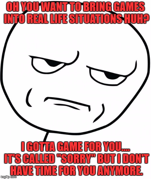 Yup.... | OH YOU WANT TO BRING GAMES INTO REAL LIFE SITUATIONS HUH? I GOTTA GAME FOR YOU.... IT'S CALLED "SORRY" BUT I DON'T HAVE TIME FOR YOU ANYMORE. | image tagged in seriously,funny,facebook,true,true story | made w/ Imgflip meme maker