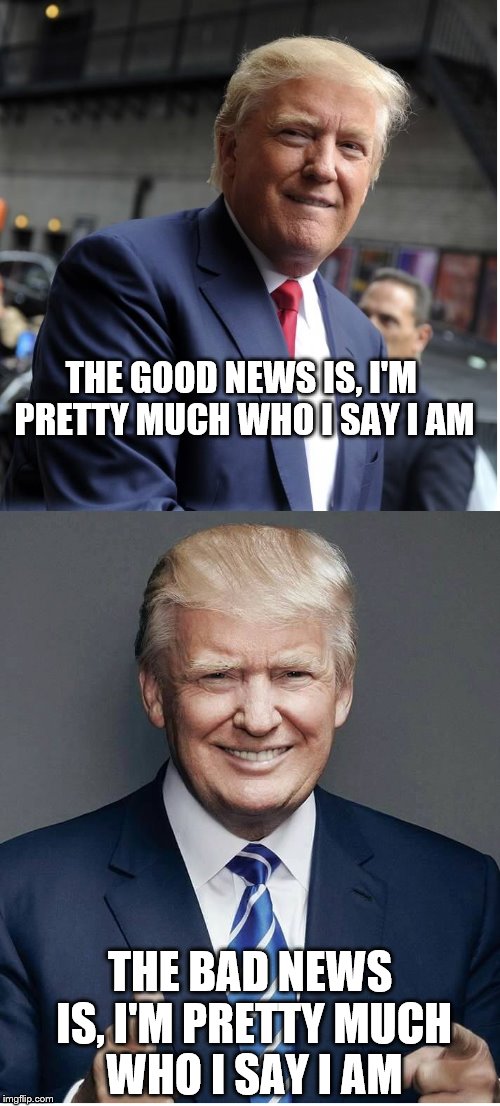 He lets it show and I like it |  THE GOOD NEWS IS, I'M PRETTY MUCH WHO I SAY I AM; THE BAD NEWS IS, I'M PRETTY MUCH WHO I SAY I AM | image tagged in trump - believe me | made w/ Imgflip meme maker