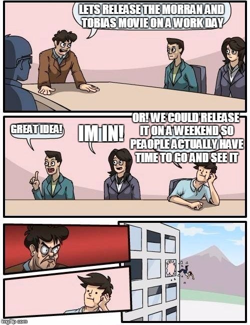 Boardroom Meeting Suggestion Meme | LETS RELEASE THE MORRAN AND TOBIAS MOVIE ON A WORK DAY; OR! WE COULD RELEASE IT ON A WEEKEND SO PEAOPLE ACTUALLY HAVE TIME TO GO AND SEE IT; GREAT IDEA! IM IN! | image tagged in memes,boardroom meeting suggestion | made w/ Imgflip meme maker