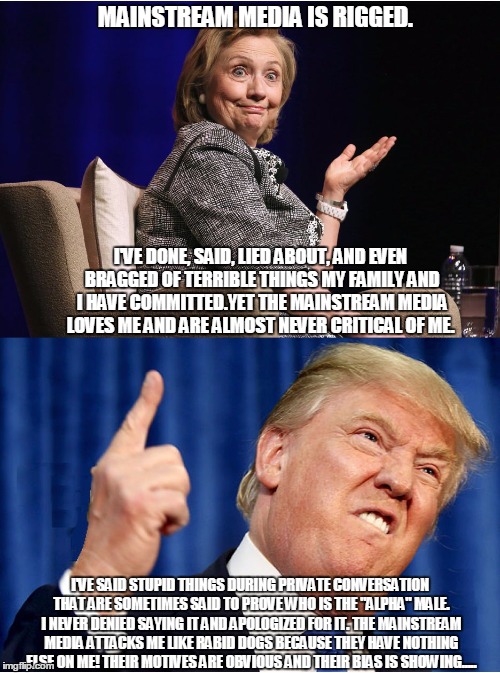 Clinton and Trump | MAINSTREAM MEDIA IS RIGGED. I'VE DONE, SAID, LIED ABOUT, AND EVEN BRAGGED OF TERRIBLE THINGS MY FAMILY AND I HAVE COMMITTED.YET THE MAINSTREAM MEDIA LOVES ME AND ARE ALMOST NEVER CRITICAL OF ME. I'VE SAID STUPID THINGS DURING PRIVATE CONVERSATION THAT ARE SOMETIMES SAID TO PROVE WHO IS THE "ALPHA" MALE. I NEVER DENIED SAYING IT AND APOLOGIZED FOR IT. THE MAINSTREAM MEDIA ATTACKS ME LIKE RABID DOGS BECAUSE THEY HAVE NOTHING ELSE ON ME! THEIR MOTIVES ARE OBVIOUS AND THEIR BIAS IS SHOWING..... | image tagged in clinton and trump | made w/ Imgflip meme maker