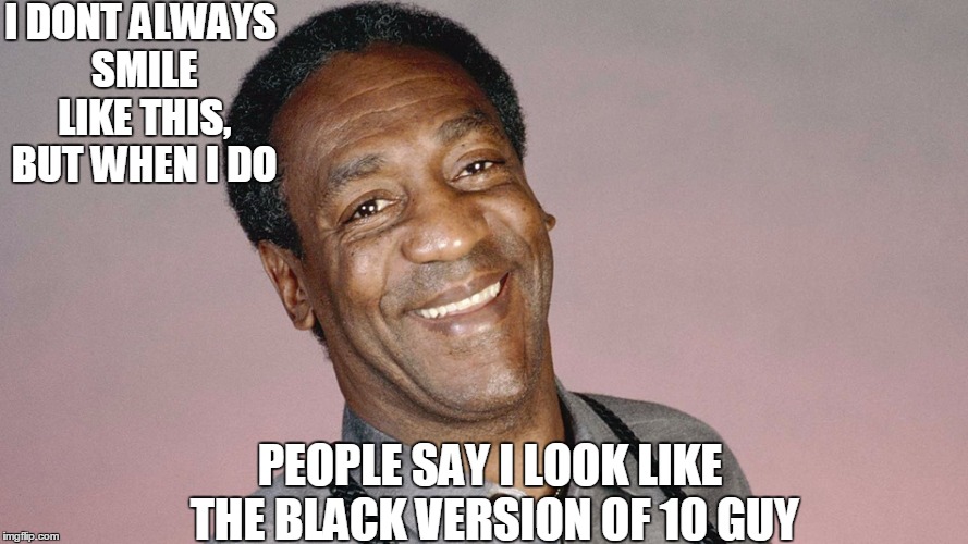 Bill Cosby resembles 10 guy | I DONT ALWAYS SMILE LIKE THIS, BUT WHEN I DO; PEOPLE SAY I LOOK LIKE THE BLACK VERSION OF 10 GUY | image tagged in 10 guy,bill cosby | made w/ Imgflip meme maker