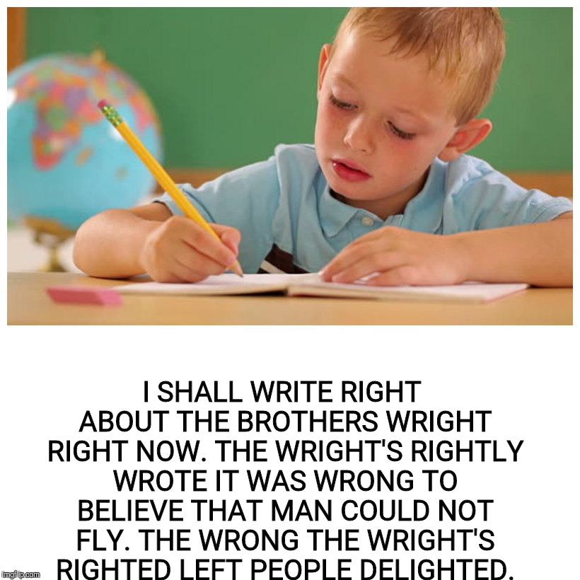 I SHALL WRITE RIGHT ABOUT THE BROTHERS WRIGHT RIGHT NOW. THE WRIGHT'S RIGHTLY WROTE IT WAS WRONG TO BELIEVE THAT MAN COULD NOT FLY. THE WRON | made w/ Imgflip meme maker