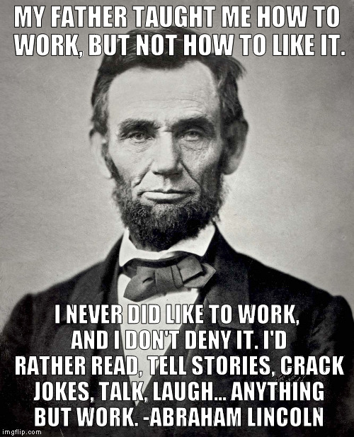 One of my favorite quotes... | MY FATHER TAUGHT ME HOW TO WORK, BUT NOT HOW TO LIKE IT. I NEVER DID LIKE TO WORK, AND I DON'T DENY IT. I'D RATHER READ, TELL STORIES, CRACK JOKES, TALK, LAUGH... ANYTHING BUT WORK. -ABRAHAM LINCOLN | image tagged in abraham lincoln,meme,work | made w/ Imgflip meme maker