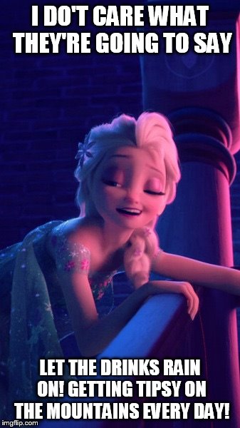 Drunk Elsa | I DO'T CARE WHAT THEY'RE GOING TO SAY; LET THE DRINKS RAIN ON! GETTING TIPSY ON THE MOUNTAINS EVERY DAY! | image tagged in drunk elsa | made w/ Imgflip meme maker