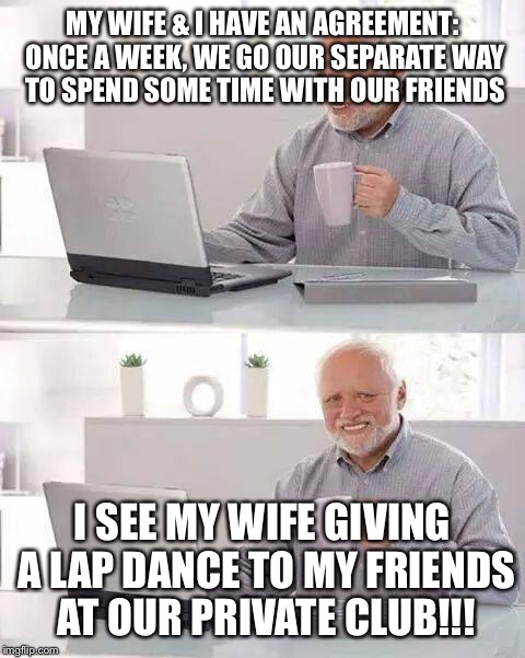 Hide the Pain Harold Meme | MY WIFE & I HAVE AN AGREEMENT: ONCE A WEEK, WE GO OUR SEPARATE WAY TO SPEND SOME TIME WITH OUR FRIENDS; I SEE MY WIFE GIVING A LAP DANCE TO MY FRIENDS AT OUR PRIVATE CLUB!!! | image tagged in memes,hide the pain harold | made w/ Imgflip meme maker