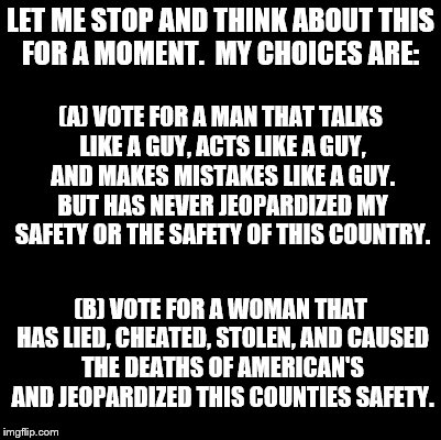 Blank | LET ME STOP AND THINK ABOUT THIS FOR A MOMENT.

MY CHOICES ARE:; (A) VOTE FOR A MAN THAT TALKS LIKE A GUY, ACTS LIKE A GUY, AND MAKES MISTAKES LIKE A GUY. BUT HAS NEVER JEOPARDIZED MY SAFETY OR THE SAFETY OF THIS COUNTRY. (B) VOTE FOR A WOMAN THAT HAS LIED, CHEATED, STOLEN, AND CAUSED THE DEATHS OF AMERICAN'S AND JEOPARDIZED THIS COUNTIES SAFETY. | image tagged in blank | made w/ Imgflip meme maker
