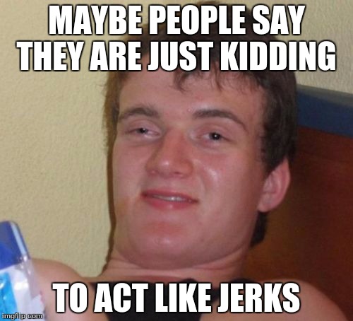 10 Guy Meme |  MAYBE PEOPLE SAY THEY ARE JUST KIDDING; TO ACT LIKE JERKS | image tagged in memes,10 guy | made w/ Imgflip meme maker