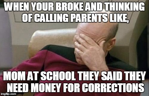 Captain Picard Facepalm | WHEN YOUR BROKE AND THINKING OF CALLING PARENTS LIKE, MOM AT SCHOOL THEY SAID THEY NEED MONEY FOR CORRECTIONS | image tagged in memes,captain picard facepalm | made w/ Imgflip meme maker