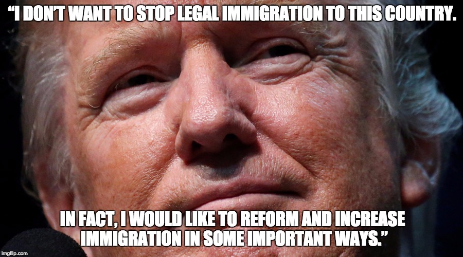 “I DON’T WANT TO STOP LEGAL IMMIGRATION TO THIS COUNTRY. IN FACT, I WOULD LIKE TO REFORM AND INCREASE IMMIGRATION IN SOME IMPORTANT WAYS.” | image tagged in trump | made w/ Imgflip meme maker