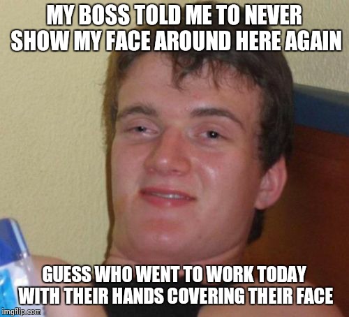 10 Guy Meme | MY BOSS TOLD ME TO NEVER SHOW MY FACE AROUND HERE AGAIN; GUESS WHO WENT TO WORK TODAY WITH THEIR HANDS COVERING THEIR FACE | image tagged in memes,10 guy | made w/ Imgflip meme maker