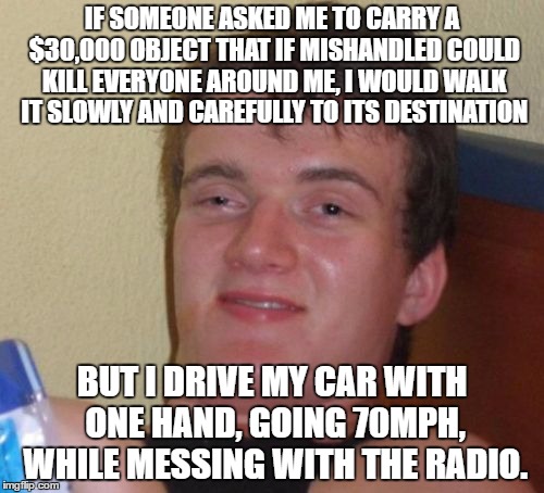 Cars Aren't Toys People! |  IF SOMEONE ASKED ME TO CARRY A $30,000 OBJECT THAT IF MISHANDLED COULD KILL EVERYONE AROUND ME, I WOULD WALK IT SLOWLY AND CAREFULLY TO ITS DESTINATION; BUT I DRIVE MY CAR WITH ONE HAND, GOING 70MPH, WHILE MESSING WITH THE RADIO. | image tagged in memes,10 guy | made w/ Imgflip meme maker