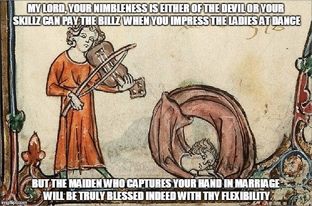 there's a hoedown tonight, you see... | MY LORD, YOUR NIMBLENESS IS EITHER OF THE DEVIL OR YOUR SKILLZ CAN PAY THE BILLZ  WHEN YOU IMPRESS THE LADIES AT DANCE; BUT THE MAIDEN WHO CAPTURES YOUR HAND IN MARRIAGE WILL BE TRULY BLESSED INDEED WITH THY FLEXIBILITY | image tagged in medieval,medieval musings,medieval meme,historical meme,meme | made w/ Imgflip meme maker