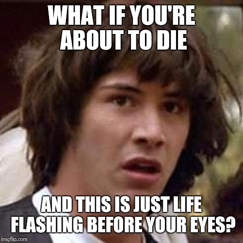 Conspiracy Keanu Meme | WHAT IF YOU'RE ABOUT TO DIE; AND THIS IS JUST LIFE FLASHING BEFORE YOUR EYES? | image tagged in memes,conspiracy keanu | made w/ Imgflip meme maker
