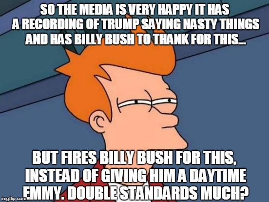 shouldn't they be thanking billy bush? | SO THE MEDIA IS VERY HAPPY IT HAS A RECORDING OF TRUMP SAYING NASTY THINGS AND HAS BILLY BUSH TO THANK FOR THIS... BUT FIRES BILLY BUSH FOR THIS, INSTEAD OF GIVING HIM A DAYTIME EMMY. DOUBLE STANDARDS MUCH? | image tagged in memes,futurama fry | made w/ Imgflip meme maker