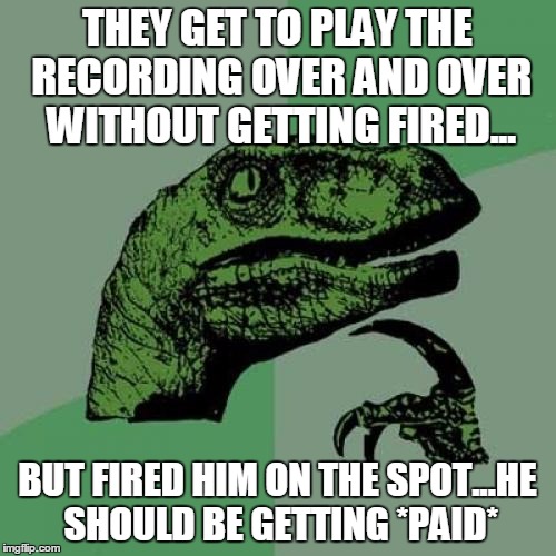 Philosoraptor Meme | THEY GET TO PLAY THE RECORDING OVER AND OVER WITHOUT GETTING FIRED... BUT FIRED HIM ON THE SPOT...HE SHOULD BE GETTING *PAID* | image tagged in memes,philosoraptor | made w/ Imgflip meme maker