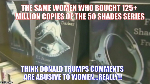 THE SAME WOMEN WHO BOUGHT 125+ MILLION COPIES OF THE 50 SHADES SERIES; THINK DONALD TRUMPS COMMENTS ARE ABUSIVE TO WOMEN...REALLY!! | image tagged in 50 shades | made w/ Imgflip meme maker