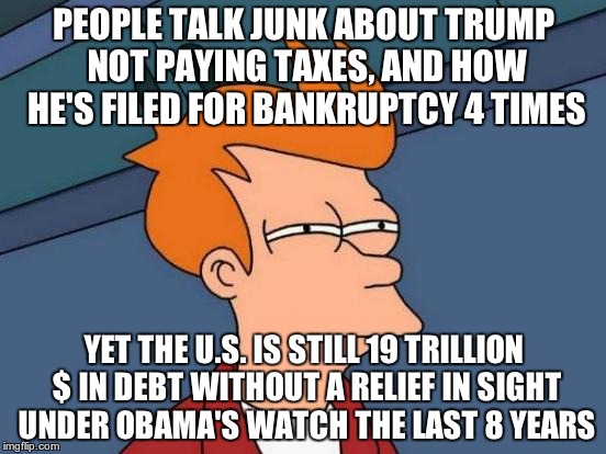 Futurama Fry | PEOPLE TALK JUNK ABOUT TRUMP NOT PAYING TAXES, AND HOW HE'S FILED FOR BANKRUPTCY 4 TIMES; YET THE U.S. IS STILL 19 TRILLION $ IN DEBT WITHOUT A RELIEF IN SIGHT UNDER OBAMA'S WATCH THE LAST 8 YEARS | image tagged in memes,futurama fry | made w/ Imgflip meme maker