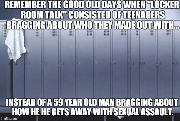 Trump sets the bar low for our young men! | REMEMBER THE GOOD OLD DAYS WHEN "LOCKER ROOM TALK" CONSISTED OF TEENAGERS BRAGGING ABOUT WHO THEY MADE OUT WITH... INSTEAD OF A 59 YEAR OLD MAN BRAGGING ABOUT HOW HE HE GETS AWAY WITH SEXUAL ASSAULT. | image tagged in locker,donald trump,locker room talk | made w/ Imgflip meme maker