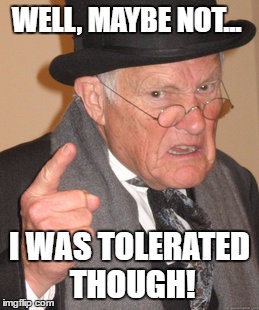 Back In My Day Meme | WELL, MAYBE NOT... I WAS TOLERATED THOUGH! | image tagged in memes,back in my day | made w/ Imgflip meme maker