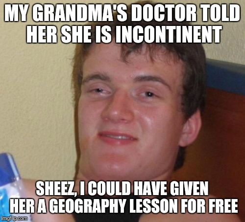 10 Guy | MY GRANDMA'S DOCTOR TOLD HER SHE IS INCONTINENT; SHEEZ, I COULD HAVE GIVEN HER A GEOGRAPHY LESSON FOR FREE | image tagged in memes,10 guy | made w/ Imgflip meme maker