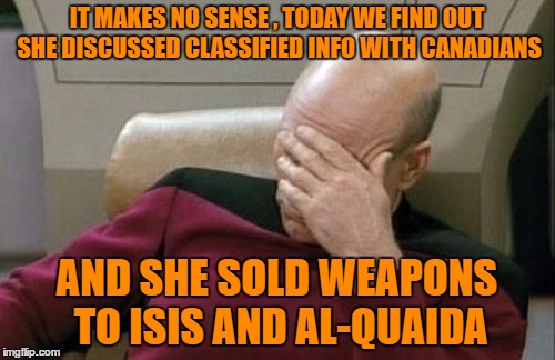 Captain Picard Facepalm Meme | IT MAKES NO SENSE , TODAY WE FIND OUT SHE DISCUSSED CLASSIFIED INFO WITH CANADIANS AND SHE SOLD WEAPONS TO ISIS AND AL-QUAIDA | image tagged in memes,captain picard facepalm | made w/ Imgflip meme maker